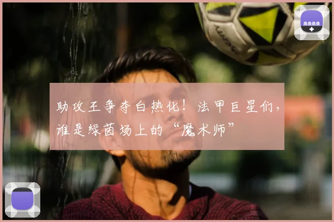 助攻王争夺白热化！法甲巨星们，谁是绿茵场上的“魔术师”