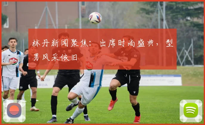 林丹新闻聚焦：出席时尚盛典，型男风采依旧