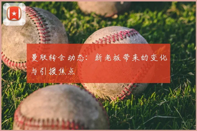 曼联转会动态：新老板带来的变化与引援焦点
