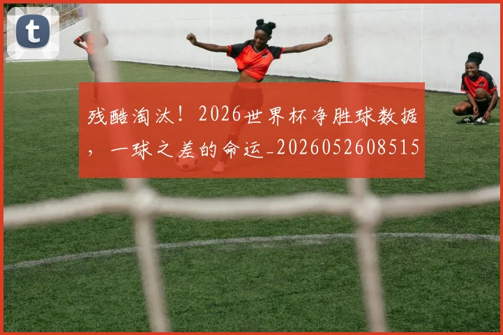 残酷淘汰！2026世界杯净胜球数据，一球之差的命运_20260526085158