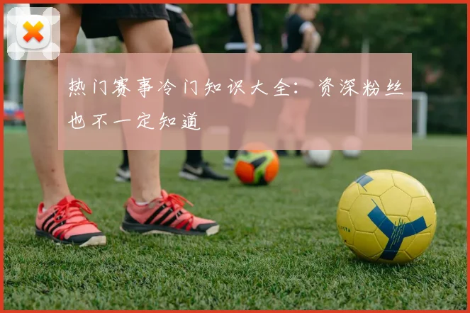 热门赛事冷门知识大全：资深粉丝也不一定知道