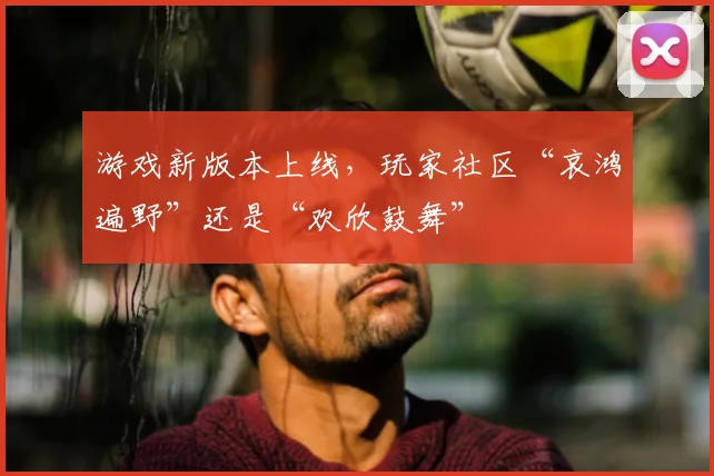 游戏新版本上线，玩家社区“哀鸿遍野”还是“欢欣鼓舞”
