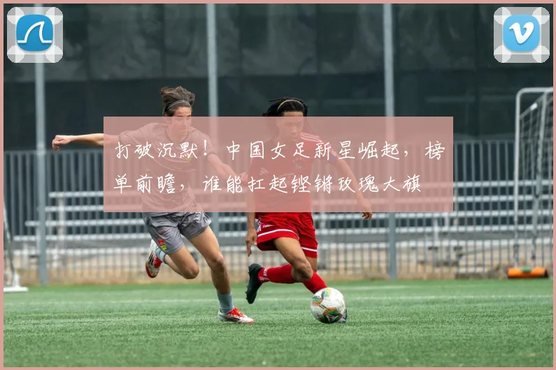 打破沉默！中国女足新星崛起，榜单前瞻，谁能扛起铿锵玫瑰大旗