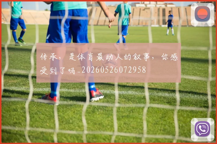 传承，是体育最动人的叙事，你感受到了吗_20260526072958