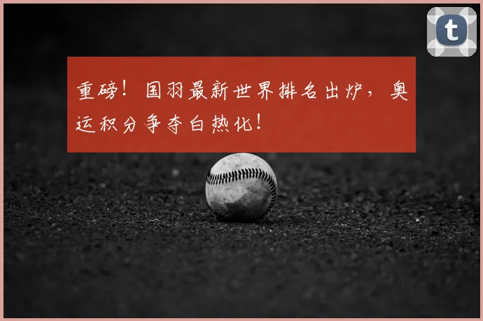 重磅！国羽最新世界排名出炉，奥运积分争夺白热化！