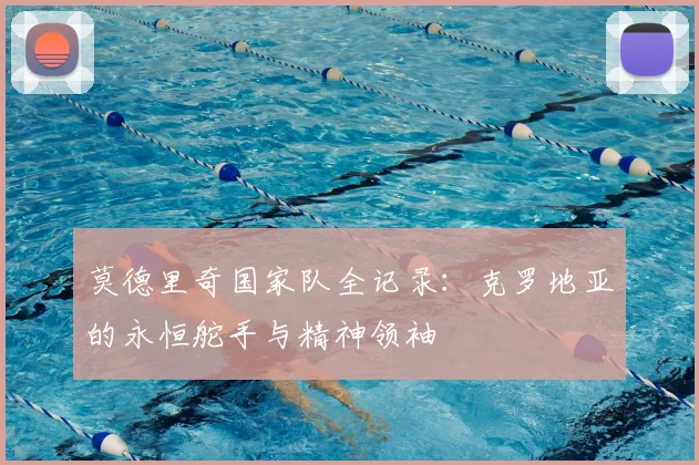 莫德里奇国家队全记录：克罗地亚的永恒舵手与精神领袖