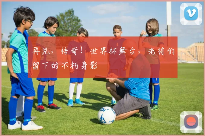 再见，传奇！世界杯舞台，老将们留下的不朽身影