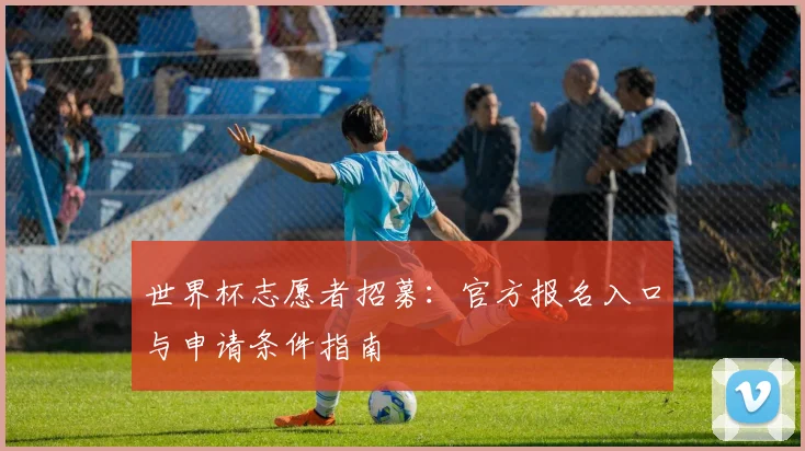 世界杯志愿者招募：官方报名入口与申请条件指南