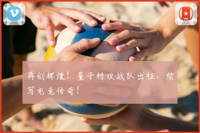 再创辉煌！量子特攻战队出征，续写电竞传奇！