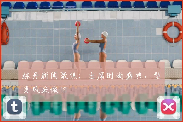 林丹新闻聚焦：出席时尚盛典，型男风采依旧