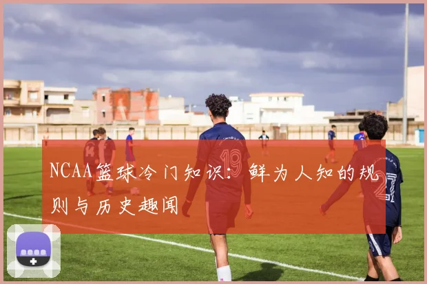 NCAA篮球冷门知识：鲜为人知的规则与历史趣闻