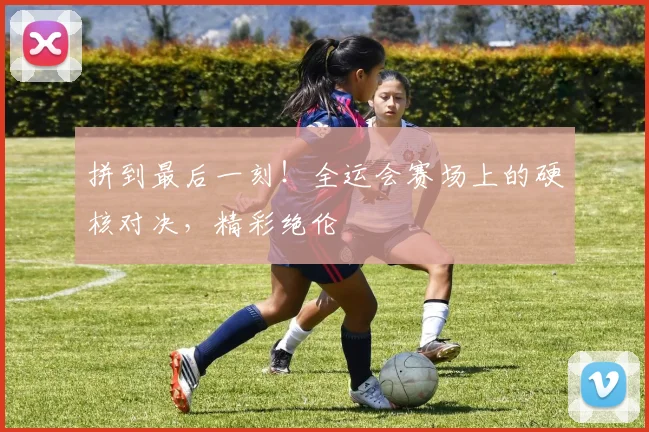 拼到最后一刻！全运会赛场上的硬核对决，精彩绝伦