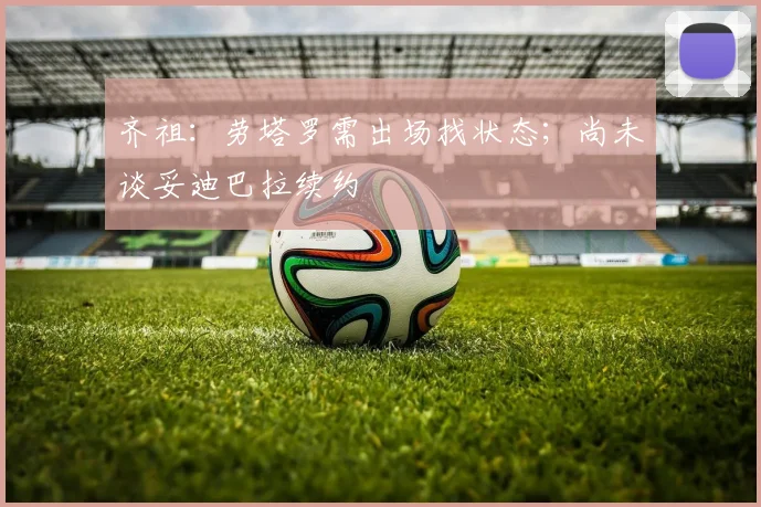 齐祖：劳塔罗需出场找状态；尚未谈妥迪巴拉续约