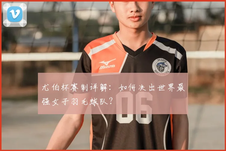 尤伯杯赛制详解：如何决出世界最强女子羽毛球队？