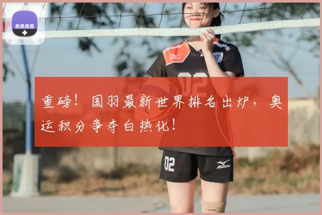 重磅！国羽最新世界排名出炉，奥运积分争夺白热化！