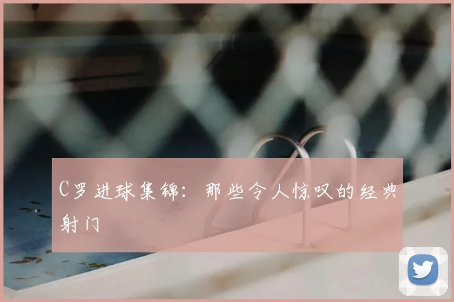 C罗进球集锦：那些令人惊叹的经典射门