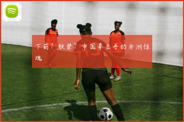 下药?软禁?中国拳击手的非洲惊魂