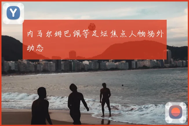 内马尔姆巴佩等足坛焦点人物场外动态
