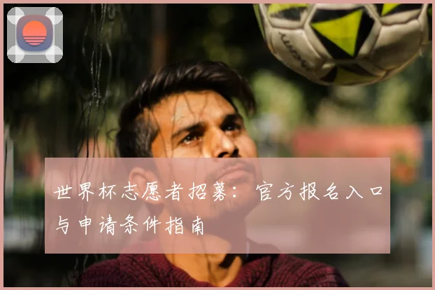 世界杯志愿者招募：官方报名入口与申请条件指南