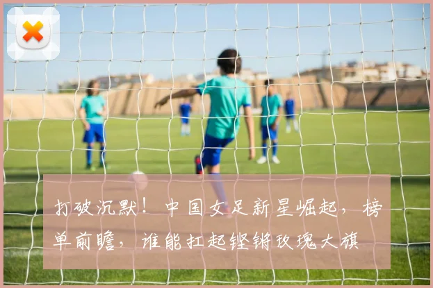 打破沉默！中国女足新星崛起，榜单前瞻，谁能扛起铿锵玫瑰大旗