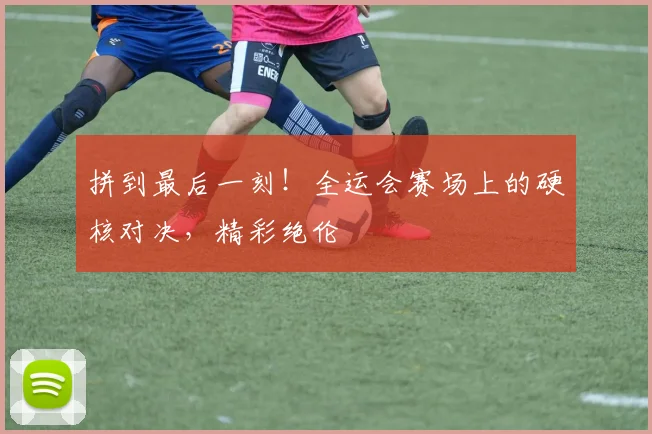 拼到最后一刻！全运会赛场上的硬核对决，精彩绝伦