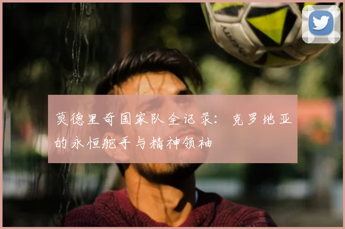 莫德里奇国家队全记录：克罗地亚的永恒舵手与精神领袖