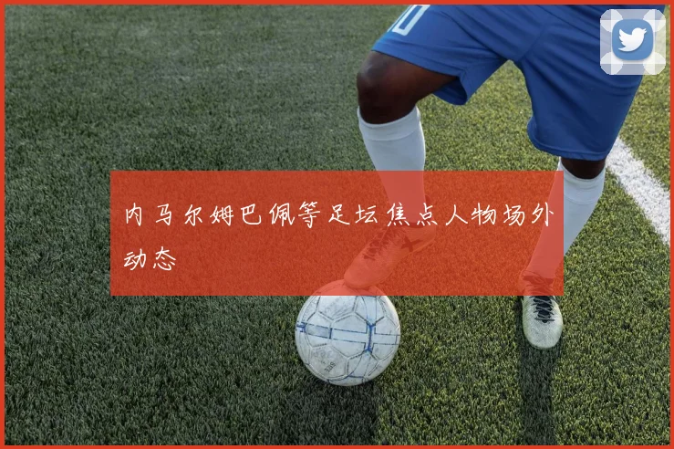内马尔姆巴佩等足坛焦点人物场外动态