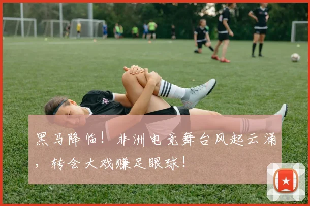 黑马降临！非洲电竞舞台风起云涌，转会大戏赚足眼球！