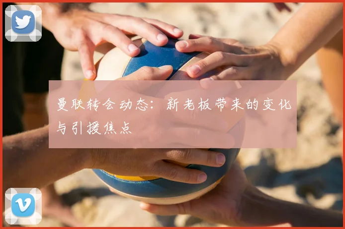 曼联转会动态：新老板带来的变化与引援焦点