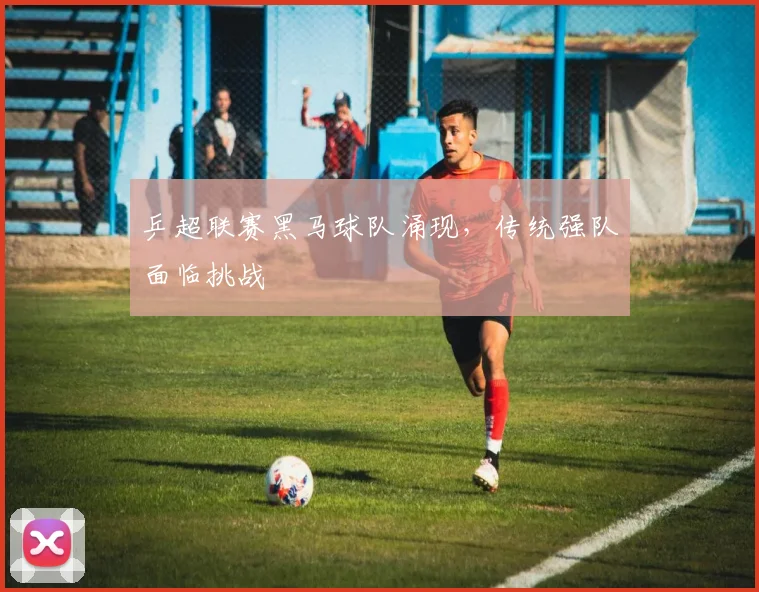 乒超联赛黑马球队涌现，传统强队面临挑战