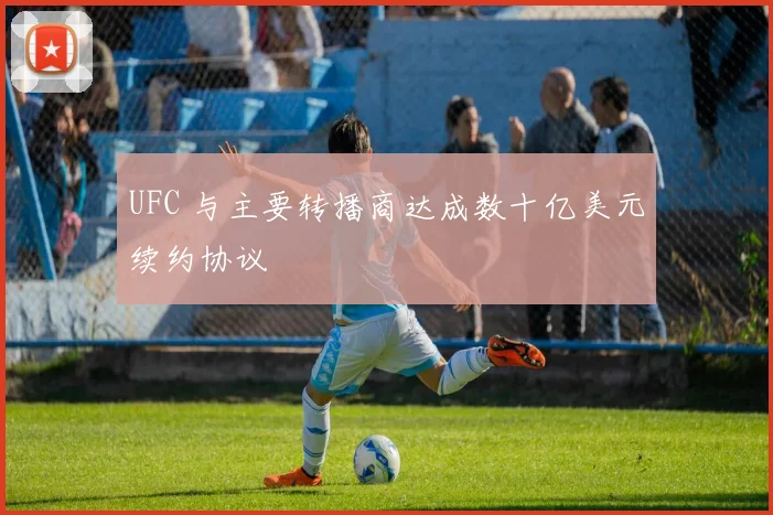 UFC 与主要转播商达成数十亿美元续约协议