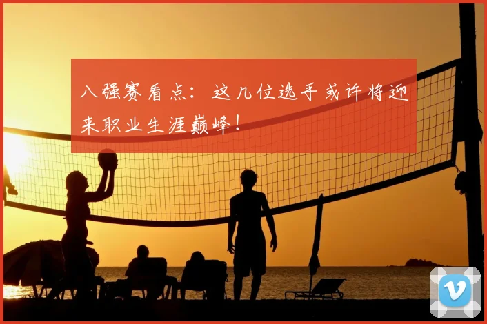 八强赛看点：这几位选手或许将迎来职业生涯巅峰！