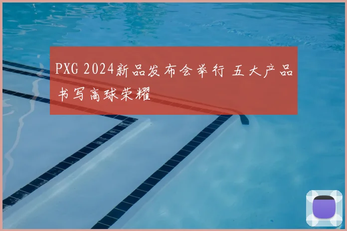 PXG 2024新品发布会举行 五大产品书写高球荣耀